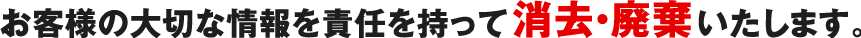 お客様の大切な情報を責任を持って消去・廃棄いたします。