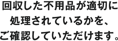 回収した不用品が適切に処理されているかを、ご確認していただけます。