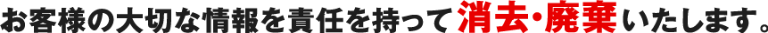 お客様の大切な情報を責任を持って消去・廃棄いたします。