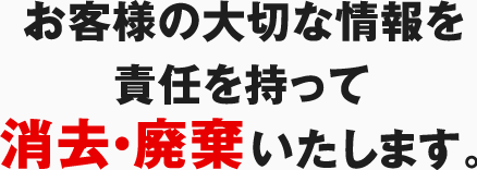 お客様の大切な情報を責任を持って消去・廃棄いたします。